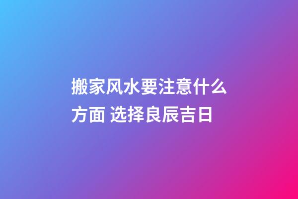 搬家风水要注意什么方面 选择良辰吉日